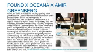 Found, the brand of infused and naturally sparkling water,
joins forces with Oceana, the international organization for the
protection of the oceans around the project #
The100Kinitiative. This collaboration takes the form of a
capsule collection of 4 glass bottles, designated by artist Amir
Greenberg, released in limited quantity (100,000). The profits
will be donated to Oceana to protect the oceans, with the two
parties hoping to raise 100,000 euros for 100,000 marine
mammals impacted ocean plastic pollution. Made from
recycled glass, Found x Oceana is one of the lightest bottles
ever made. Their whale paper labels designed by the artist
Amit Greenberg are 100% made of compostable paper, fixed
with a biodegradable adhesive. Buy from The 100 K Initiative
site on June 1 or wait for the exit in store on June 7. The
collaboration will be available at La Grande grocery Rive
Gauche, as well as the Grande grocery Rive Droite Paris. It
can also be found in a selection of hotels, restaurants, cafes
and resellers in France and the US. Prices from 3,50 € a
bottle and 42 € for a pack. https://www.bibamagazine.fr/lifestyle/societe/found-x-oceana-la-collaboration-qui-lutte-contre-la-pollution-plastique-des-ocea-82606
FOUND X OCEANA X AMIR
GREENBERG
 