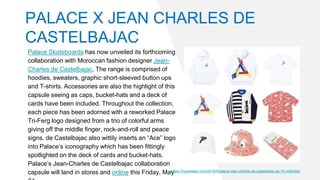 Palace Skateboards has now unveiled its forthcoming
collaboration with Moroccan fashion designer Jean-
Charles de Castelbajac. The range is comprised of
hoodies, sweaters, graphic short-sleeved button ups
and T-shirts. Accessories are also the highlight of this
capsule seeing as caps, bucket-hats and a deck of
cards have been included. Throughout the collection,
each piece has been adorned with a reworked Palace
Tri-Ferg logo designed from a trio of colorful arms
giving off the middle finger, rock-and-roll and peace
signs. de Castelbajac also wittily inserts an “Ace” logo
into Palace’s iconography which has been fittingly
spotlighted on the deck of cards and bucket-hats.
Palace’s Jean-Charles de Castelbajac collaboration
capsule will land in stores and online this Friday, Mayhttps://hypebeast.com/2019/5/palace-jean-charles-de-castelbajac-ss-19-collection
PALACE X JEAN CHARLES DE
CASTELBAJAC
 