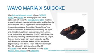 After last year’s leopard sandals release, WACKO
MARIA and Suicoke are teaming again on a set of
collaborative footwear for Spring/Summer 2019. This time
around, the brands have traded in the slides and flip-flops for
two cushy new pairs of slippers that are equally fit for the
house or the outdoors. Dubbed the “Deebo Shoes,” the
loafer-like silhouette is crafted of corduroy along the upper
and offered in two different black versions. Both editions
come embroidered with signature WACKO MARIA graphics
on the vamp, featuring either the label’s name in old English
font or a colorful Virgin Mary patch across the top. The
WACKO MARIA x Suicoke “Deebo Shoes” will release
beginning May 18 in Japan. They’ll hit Europe starting on
May 24, followed by North America on May 31
at Suicoke stores, as well as retailers including A Ma
Maniere, UBIQ, Stashed and XHIBITION. https://hypebeast.com/2019/5/wacko-maria-suicoke-deebo-shoes-release-spring-2019
WAVO MARIA X SUICOKE
 
