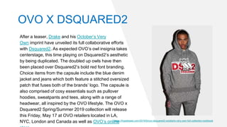 After a teaser, Drake and his October’s Very
Own imprint have unveiled its full collaborative efforts
with Dsquared2. As expected OVO’s owl insignia takes
centerstage, this time playing on Dsquared2’s aesthetic
by being duplicated. The doubled up owls have then
been placed over Dsquared2’s bold red font branding.
Choice items from the capsule include the blue denim
jacket and jeans which both feature a stitched oversized
patch that fuses both of the brands’ logo. The capsule is
also comprised of cosy essentials such as pullover
hoodies, sweatpants and tees, along with a range of
headwear, all inspired by the OVO lifestyle. The OVO x
Dsquared2 Spring/Summer 2019 collection will release
this Friday, May 17 at OVO retailers located in LA,
NYC, London and Canada as well as OVO’s onlinehttps://hypebeast.com/2019/5/ovo-dsquared2-octobers-very-own-full-collection-lookbook
OVO X DSQUARED2
 