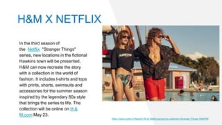 H&M X NETFLIX
In the third season of
the Netflix "Stranger Things"
series, new locations in the fictional
Hawkins town will be presented,
H&M can now recreate the story
with a collection in the world of
fashion. It includes t-shirts and tops
with prints, shorts, swimsuits and
accessories for the summer season
inspired by the legendary 80s style
that brings the series to life. The
collection will be online on H &
M.com May 23.
https://www.public.fr/News/H-M-et-Netflix-lancent-la-collection-Stranger-Things-1608790
 