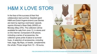 In the face of the success of their first
collaboration last summer, Swedish giant
H&M and Dutch lingerie brand Love Stories
are back by signing a swimwear capsule,
reports Women's Wear Daily (WWD) on
Monday (May 27th). The collection will be
available for sale from June 13, in stores and
on the internet. Composed of 26 pieces,
including a series of accessories, the
collection gives pride of place to summer
hues. A selection of accessories, including
hats, bags, flip-flops, or towels, complements
the whole. Prices range from 15 – 50 euros.
https://www.ladepeche.fr/2019/05/27/hm-et-love-stories-font-equipe-autour-dune-capsule-swimwear-pour-lete,8223805.php
H&M X LOVE STORIES
 