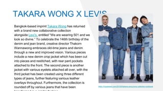 Bangkok-based imprint Takara Wong has returned
with a brand new collaborative collection
alongside Levi’s, entitled “We are wearing 501 and we
look so divine.” To celebrate the 146th birthday of the
denim and jean brand, creative director Thakorn
Wannawong embraces old-time jeans and denim
through a new and improved vision. Various pieces
include a new denim crop jacket which has been cut
into pieces and restitched, with rear pant pockets
attached to the front. The second piece is another
jacket with various eyelets attached all over, with the
third jacket has been created using three different
types of jeans, further featuring various leather
overlays throughout. Furthermore, the collection is
rounded off by various jeans that have been https://hypebeast.com/2019/5/takara-wong-levis-collection-lookbook
TAKARA WONG X LEVIS
 