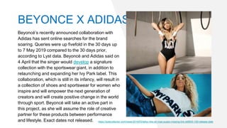 Beyoncé’s recently announced collaboration with
Adidas has sent online searches for the brand
soaring. Queries were up fivefold in the 30 days up
to 7 May 2019 compared to the 30 days prior,
according to Lyst data. Beyoncé and Adidas said on
4 April that the singer would develop a signature
collection with the sportswear giant, in addition to
relaunching and expanding her Ivy Park label. This
collaboration, which is still in its infancy, will result in
a collection of shoes and sportswear for women who
inspire and will empower the next generation of
creators and will create positive change in the world
through sport. Beyoncé will take an active part in
this project, as she will assume the role of creative
partner for these products between performance
and lifestyle. Exact dates not released. https://solecollector.com/news/2019/03/laika-nike-air-max-susan-missing-link-ck6643-100-release-date
BEYONCE X ADIDAS
 