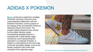 ADIDAS X POKEMON
Adidas continues to exploit the nostalgia
of the 90s, this time in the form of an
unprecedented collaboration with the
Pokémon franchise, on the occasion of
the release of the animated film Pokémon:
Detective Pikachu this month. The
sneaker adidas designers have chosen
for this collab Campus model -
immortalizing adorable Pikachu is
endowed with a white leather upper,
covered by a print representing the
character in a multitude of breaks. A
Pikachu is embroidered on the inner side
of the pair and yellow details, such as the
ferrets, recall the color of the main
character of the Japanese saga. https://www.essentialhomme.fr/collab-adidas-campus-x-pokemon-debarque-prochainement/
 