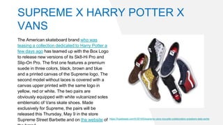 SUPREME X HARRY POTTER X
VANS
The American skateboard brand who was
teasing a collection dedicated to Harry Potter a
few days ago has teamed up with the Box Logo
to release new versions of its Sk8-Hi Pro and
Slip-On Pro. The first one features a premium
suede in three colors, black, brown and blue
and a printed canvas of the Supreme logo. The
second model without laces is covered with a
canvas upper printed with the same logo in
yellow, red or white. The two pairs are
obviously equipped with white vulcanized soles
emblematic of Vans skate shoes. Made
exclusively for Supreme, the pairs will be
released this Thursday, May 9 in the store
Supreme Street Barbette and on the website of https://hypebeast.com/fr/2019/5/supreme-vans-nouvelle-collaboration-sneakers-date-sortie
 