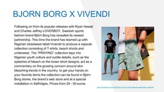 Following on from its popular releases with Ryan Hawaii
and Charles Jeffrey LOVERBOY, Swedish sports
fashion brand Björn Borg has revealed its newest
partnership. This time the brand has teamed up with
Nigerian streetwear label Vivendii to produce a capsule
collection consisting of T-shirts, beach shorts and
underwear. The “PRAYING” collection taps into
Nigerian youth culture and subtle details, such as the
splashes of bleach on the boxer short designs, act as a
commentary on the growing concern around skin
bleaching trends in the country. to get your hands on
your favorite items the collection can be found in Björn
Borg stores, the brand’s web store and at a special
installation in Selfridges. Prices from 29 - 50 euros.
https://hypebeast.com/2019/5/bjorn-borg-vivendii-capsule-collaboration-collection
BJORN BORG X VIVENDI
 