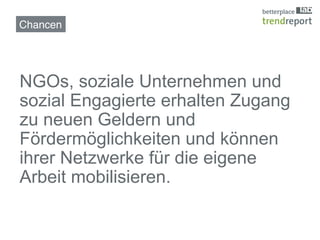 Chancen!




NGOs, soziale Unternehmen und
sozial Engagierte erhalten Zugang
zu neuen Geldern und
Fördermöglichkeiten und können
ihrer Netzwerke für die eigene
Arbeit mobilisieren.!
 