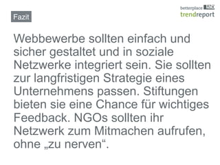 Fazit!


Webbewerbe sollten einfach und
sicher gestaltet und in soziale
Netzwerke integriert sein. Sie sollten
zur langfristigen Strategie eines
Unternehmens passen. Stiftungen
bieten sie eine Chance für wichtiges
Feedback. NGOs sollten ihr
Netzwerk zum Mitmachen aufrufen,
ohne „zu nerven“.
 