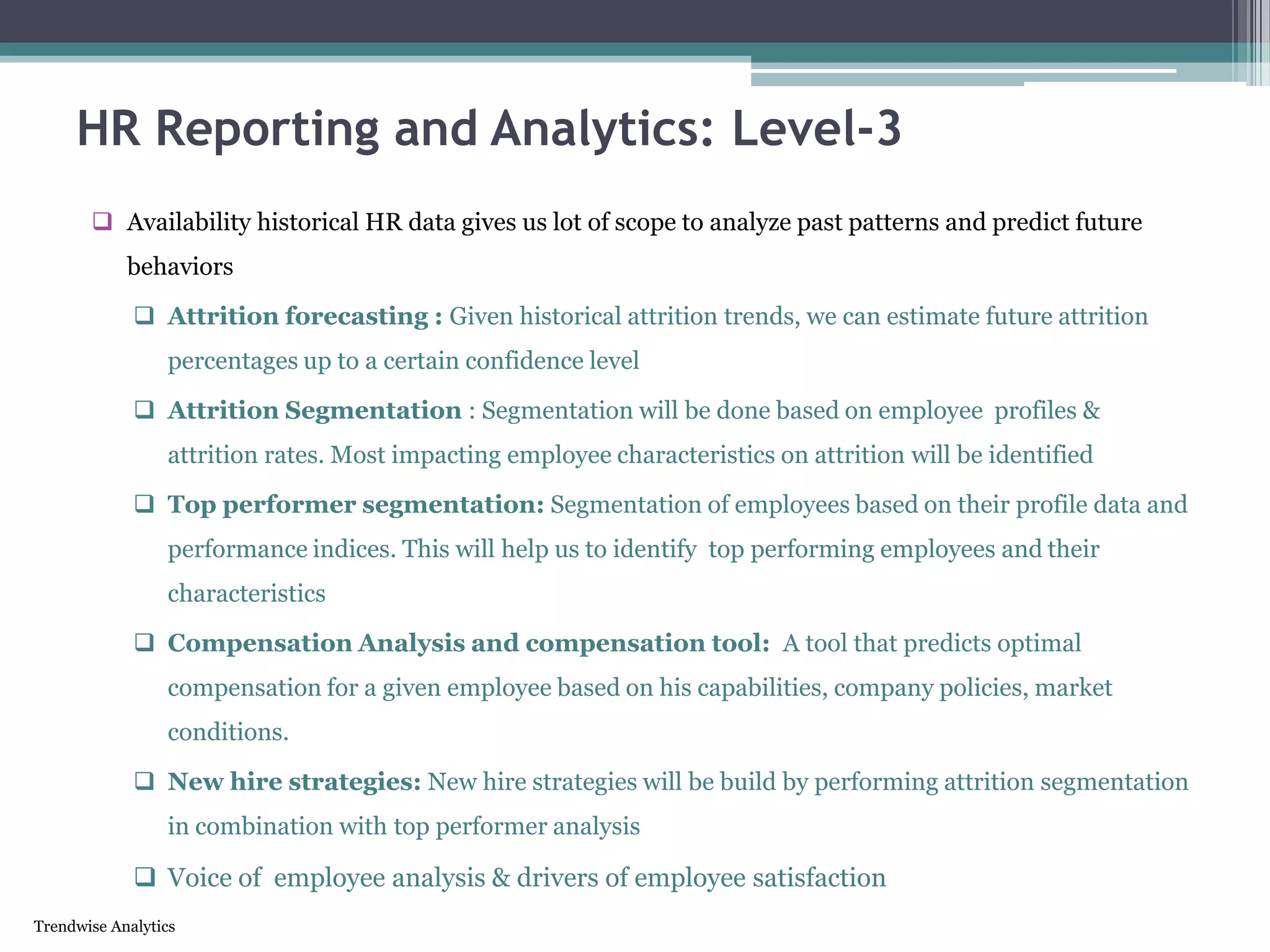 Trendwise Analytics
 Availability historical HR data gives us lot of scope to analyze past patterns and predict future
behaviors
 Attrition forecasting : Given historical attrition trends, we can estimate future attrition
percentages up to a certain confidence level
 Attrition Segmentation : Segmentation will be done based on employee profiles &
attrition rates. Most impacting employee characteristics on attrition will be identified
 Top performer segmentation: Segmentation of employees based on their profile data and
performance indices. This will help us to identify top performing employees and their
characteristics
 Compensation Analysis and compensation tool: A tool that predicts optimal
compensation for a given employee based on his capabilities, company policies, market
conditions.
 New hire strategies: New hire strategies will be build by performing attrition segmentation
in combination with top performer analysis
 Voice of employee analysis & drivers of employee satisfaction
HR Reporting and Analytics: Level-3
 