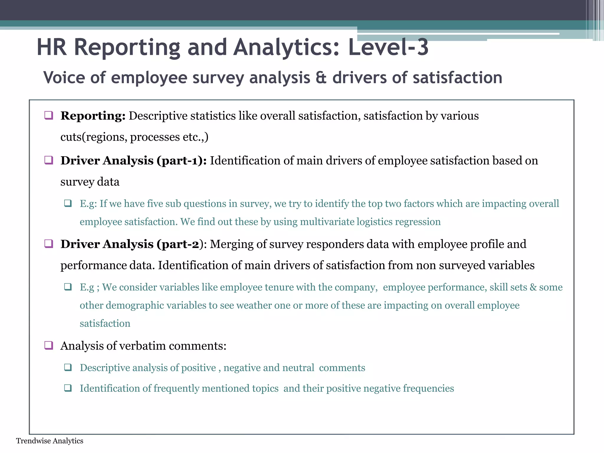 Trendwise Analytics
HR Reporting and Analytics: Level-3
Voice of employee survey analysis & drivers of satisfaction
 Reporting: Descriptive statistics like overall satisfaction, satisfaction by various
cuts(regions, processes etc.,)
 Driver Analysis (part-1): Identification of main drivers of employee satisfaction based on
survey data
 E.g: If we have five sub questions in survey, we try to identify the top two factors which are impacting overall
employee satisfaction. We find out these by using multivariate logistics regression
 Driver Analysis (part-2): Merging of survey responders data with employee profile and
performance data. Identification of main drivers of satisfaction from non surveyed variables
 E.g ; We consider variables like employee tenure with the company, employee performance, skill sets & some
other demographic variables to see weather one or more of these are impacting on overall employee
satisfaction
 Analysis of verbatim comments:
 Descriptive analysis of positive , negative and neutral comments
 Identification of frequently mentioned topics and their positive negative frequencies
 