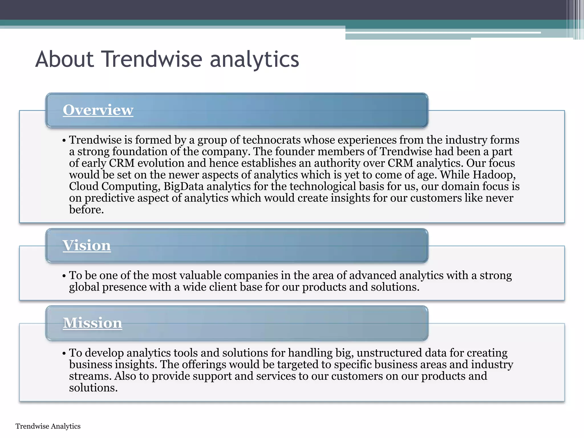 Trendwise Analytics
About Trendwise analytics
• Trendwise is formed by a group of technocrats whose experiences from the industry forms
a strong foundation of the company. The founder members of Trendwise had been a part
of early CRM evolution and hence establishes an authority over CRM analytics. Our focus
would be set on the newer aspects of analytics which is yet to come of age. While Hadoop,
Cloud Computing, BigData analytics for the technological basis for us, our domain focus is
on predictive aspect of analytics which would create insights for our customers like never
before.
Overview
• To be one of the most valuable companies in the area of advanced analytics with a strong
global presence with a wide client base for our products and solutions.
Vision
• To develop analytics tools and solutions for handling big, unstructured data for creating
business insights. The offerings would be targeted to specific business areas and industry
streams. Also to provide support and services to our customers on our products and
solutions.
Mission
 