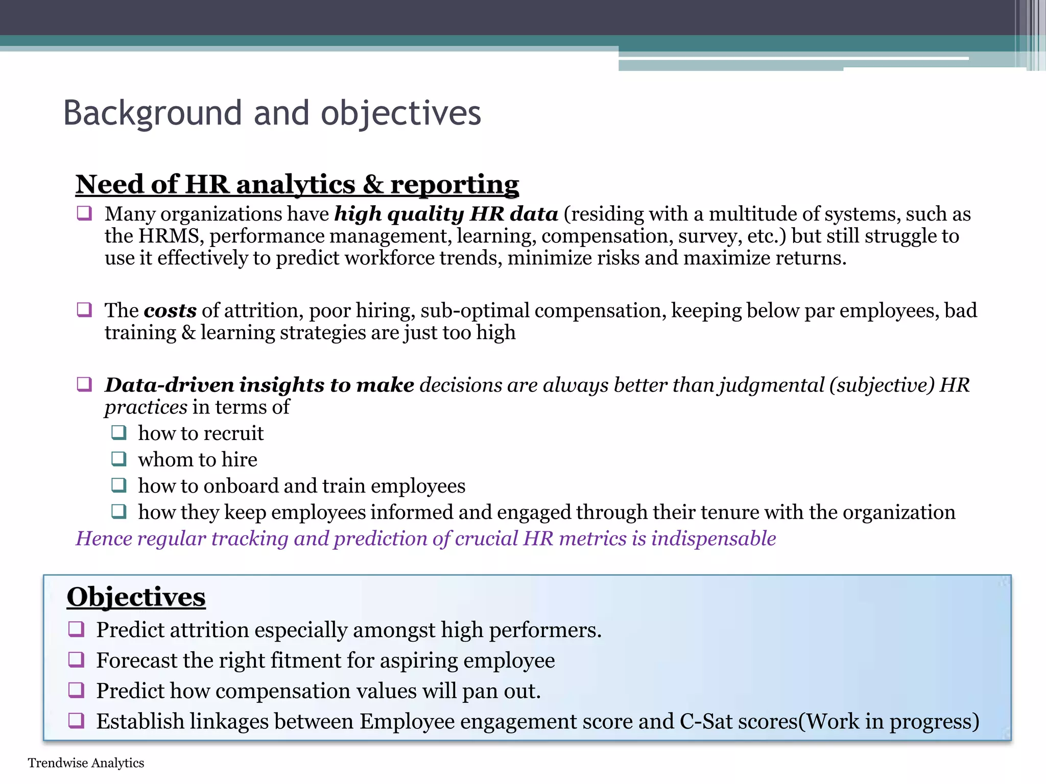 Trendwise Analytics
Background and objectives
Need of HR analytics & reporting
 Many organizations have high quality HR data (residing with a multitude of systems, such as
the HRMS, performance management, learning, compensation, survey, etc.) but still struggle to
use it effectively to predict workforce trends, minimize risks and maximize returns.
 The costs of attrition, poor hiring, sub-optimal compensation, keeping below par employees, bad
training & learning strategies are just too high
 Data-driven insights to make decisions are always better than judgmental (subjective) HR
practices in terms of
 how to recruit
 whom to hire
 how to onboard and train employees
 how they keep employees informed and engaged through their tenure with the organization
Hence regular tracking and prediction of crucial HR metrics is indispensable
Objectives
 Predict attrition especially amongst high performers.
 Forecast the right fitment for aspiring employee
 Predict how compensation values will pan out.
 Establish linkages between Employee engagement score and C-Sat scores(Work in progress)
 