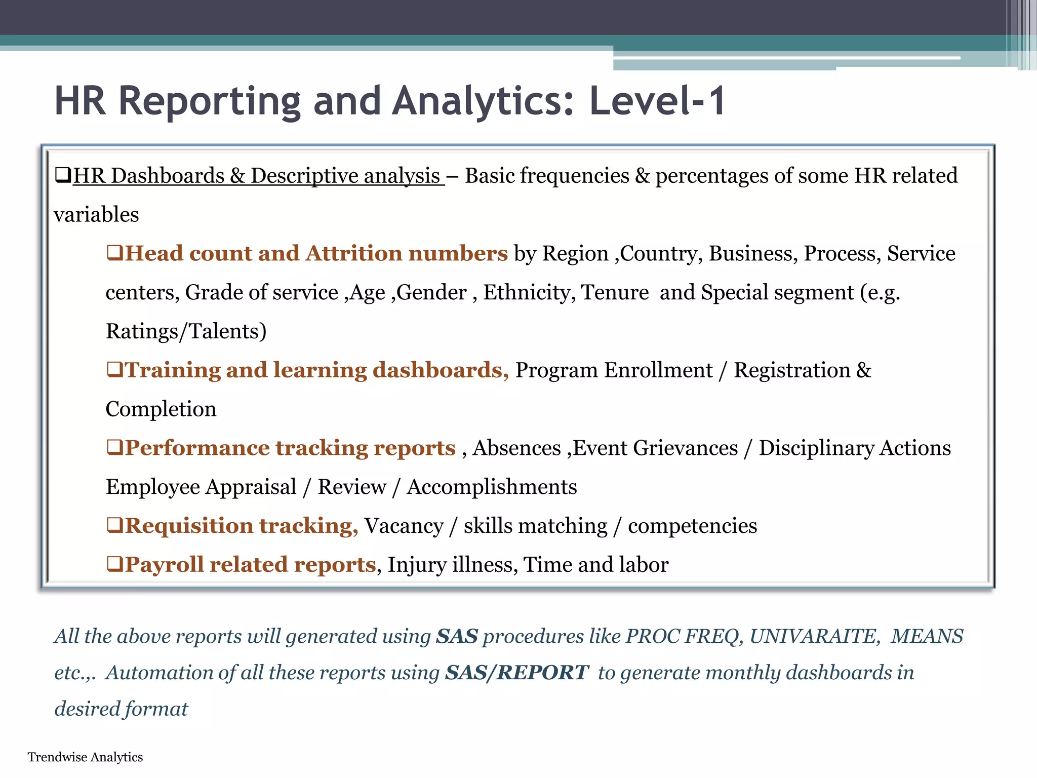 Trendwise Analytics
HR Reporting and Analytics: Level-1
HR Dashboards & Descriptive analysis – Basic frequencies & percentages of some HR related
variables
Head count and Attrition numbers by Region ,Country, Business, Process, Service
centers, Grade of service ,Age ,Gender , Ethnicity, Tenure and Special segment (e.g.
Ratings/Talents)
Training and learning dashboards, Program Enrollment / Registration &
Completion
Performance tracking reports , Absences ,Event Grievances / Disciplinary Actions
Employee Appraisal / Review / Accomplishments
Requisition tracking, Vacancy / skills matching / competencies
Payroll related reports, Injury illness, Time and labor
All the above reports will generated using SAS procedures like PROC FREQ, UNIVARAITE, MEANS
etc.,. Automation of all these reports using SAS/REPORT to generate monthly dashboards in
desired format
 