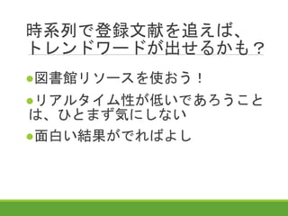 時系列で登録文献を追えば、
トレンドワードが出せるかも？
●図書館リソースを使おう！
●リアルタイム性が低いであろうこと
は、ひとまず気にしない
●面白い結果がでればよし
 