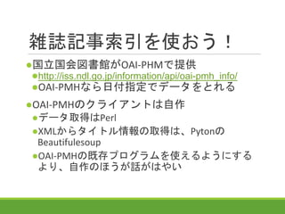 雑誌記事索引を使おう！
●国立国会図書館がOAI-PHMで提供
●http://iss.ndl.go.jp/information/api/oai-pmh_info/
●OAI-PMHなら日付指定でデータをとれる
●OAI-PMHのクライアントは自作
●データ取得はPerl
●XMLからタイトル情報の取得は、Pytonの
Beautifulesoup
●OAI-PMHの既存プログラムを使えるようにする
より、自作のほうが話がはやい
 