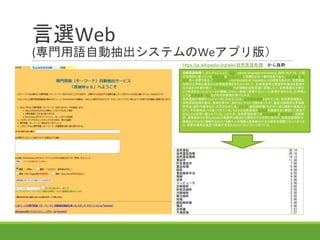 言選Web
(専門用語自動抽出システムのWeアプリ版）
自然言語処理（しぜんげんごしょり、英語: natural language processing、略称：NLP）は、人間
が日常的に使っている自然言語をコンピュータに処理させる一連の技術であり、人工知能と言
語学の一分野である。「計算言語学」（computational linguistics）との類似もあるが、自然言語
処理は工学的な視点からの言語処理をさすのに対して、計算言語学は言語学的視点を重視す
る手法をさす事が多い[1]。データベース内の情報を自然言語に変換したり、自然言語の文章を
より形式的な（コンピュータが理解しやすい）表現に変換するといった処理が含まれる。応用例と
しては予測変換、IMEなどの文字変換が挙げられる。
自然言語の理解をコンピュータにさせることは、自然言語理解とされている。自然言語理解と、
自然言語処理の差は、意味を扱うか、扱わないかという説もあったが、最近は数理的な言語解
析手法（統計や確率など）が広められた為、パーサ（統語解析器）などが一段と精度や速度が上
がり、その意味合いは違ってきている。もともと自然言語の意味論的側面を全く無視して達成で
きることは非常に限られている。このため、自然言語処理には形態素解析と構文解析、文脈解
析、意味解析などをSyntaxなど表層的な観点から解析をする学問であるが、自然言語理解は、
意味をどのように理解するかという個々人の理解と推論部分が主な研究の課題になってきてお
り、両者の境界は意思や意図が含まれるかどうかになってきている。
https://ja.wikipedia.org/wiki/自然言語処理 から抜粋
 