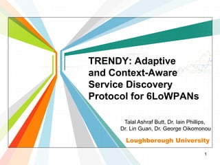 TRENDY: Adaptive
and Context-Aware
Service Discovery
Protocol for 6LoWPANs

       Talal Ashraf Butt, Dr. Iain Phillips,
      Dr. Lin Guan, Dr. George Oikomonou

        Loughborough University

                                         1
 