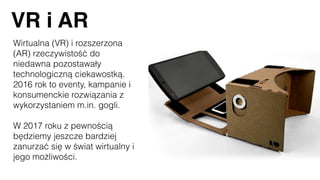 VR i AR
Wirtualna (VR) i rozszerzona
(AR) rzeczywistość do
niedawna pozostawały
technologiczną ciekawostką.
2016 rok to eventy, kampanie i
konsumenckie rozwiązania z
wykorzystaniem m.in. gogli.
W 2017 roku z pewnością
będziemy jeszcze bardziej
zanurzać się w świat wirtualny i
jego możliwości.
 