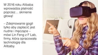 W 2016 roku Alibaba
wprowadza płatność
poprzez… skinienie
głową!
– Zdejmowanie gogli
tylko aby zapłacić jest
nudne i męczące –
mówi Lin Feng z F Lab,
ﬁrmy, która opracowała
technologię dla
Alibaby.
 