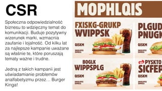 CSR
Społeczna odpowiedzialność
biznesu to wdzięczny temat do
komunikacji. Buduje pozytywny
wizerunek marki, wzmacnia
zaufanie i lojalność. Od kilku lat
za najlepsze kampanie uważane
są właśnie te, które poruszają
tematy ważne i trudne.
Jedną z takich kampanii jest
uświadamianie problemów
analfabetyzmu przez… Burger
Kinga!
 