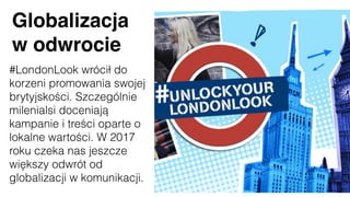 Globalizacja
w odwrocie
#LondonLook wrócił do
korzeni promowania swojej
brytyjskości. Szczególnie
milenialsi doceniają
kampanie i treści oparte o
lokalne wartości. W 2017
roku czeka nas jeszcze
większy odwrót od
globalizacji w komunikacji.
 