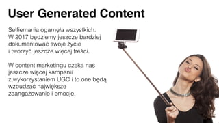 Selﬁemania ogarnęła wszystkich.
W 2017 będziemy jeszcze bardziej
dokumentować swoje życie
i tworzyć jeszcze więcej treści.
W content marketingu czeka nas
jeszcze więcej kampanii
z wykorzystaniem UGC i to one będą
wzbudzać największe
zaangażowanie i emocje.
User Generated Content
 