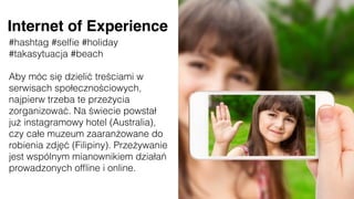 #hashtag #selﬁe #holiday
#takasytuacja #beach
Aby móc się dzielić treściami w
serwisach społecznościowych,
najpierw trzeba te przeżycia
zorganizować. Na świecie powstał
już instagramowy hotel (Australia),
czy całe muzeum zaaranżowane do
robienia zdjęć (Filipiny). Przeżywanie
jest wspólnym mianownikiem działań
prowadzonych ofﬂine i online.
Internet of Experience
 