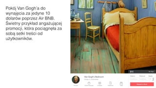 Pokój Van Gogh’a do
wynajęcia za jedyne 10
dolarów poprzez Air BNB.
Świetny przykład angażującej
promocji, która pociągnęła za
sobą setki treści od
użytkowników.
 