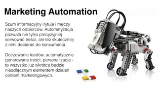 Marketing Automation
Szum informacyjny irytuje i męczy
naszych odbiorców. Automatyzacja
pozwala nie tylko precyzyjniej
serwować treści, ale też skuteczniej
z nimi docierać do konsumenta.
Dojrzewanie leadów, automatycznie
generowane treści, personalizacja -
to wszystko już wkrótce będzie
nieodłącznym elementem działań
content marketingowych.
 