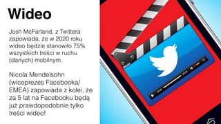 Wideo
Josh McFarland, z Twittera
zapowiada, że w 2020 roku
wideo będzie stanowiło 75%
wszystkich treści w ruchu
(danych) mobilnym.
Nicola Mendelsohn
(wiceprezes Facebooka/
EMEA) zapowiada z kolei, że
za 5 lat na Facebooku będą
już prawdopodobnie tylko
treści wideo!
 