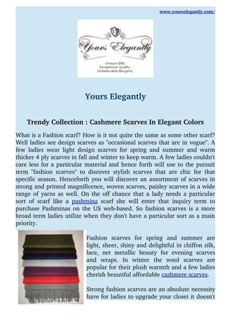 www.yourselegantly.com/
Yours Elegantly
Trendy Collection : Cashmere Scarves In Elegant Colors
What is a Fashion scarf? How is it not quite the same as some other scarf?
Well ladies see design scarves as "occasional scarves that are in vogue". A
few ladies wear light design scarves for spring and summer and warm
thicker 4 ply scarves in fall and winter to keep warm. A few ladies couldn't
care less for a particular material and hence forth will use to the pursuit
term "fashion scarves" to discover stylish scarves that are chic for that
specific season. Henceforth you will discover an assortment of scarves in
strong and printed magnificence, woven scarves, paisley scarves in a wide
range of yarns as well. On the off chance that a lady needs a particular
sort of scarf like a  pashmina  scarf she will enter that inquiry term to
purchase Pashminas on the US web­based. So fashion scarves is a more
broad term ladies utilize when they don't have a particular sort as a main
priority.
Fashion   scarves   for   spring   and   summer   are
light, sheer, shiny and delightful in chiffon silk,
lace,   net   metallic   beauty   for   evening   scarves
and   wraps.   In   winter   the   wool   scarves   are
popular for their plush warmth and a few ladies
cherish beautiful affordable cashmere scarves. 
Strong fashion scarves are an absolute necessity
have for ladies to upgrade your closet it doesn't
 