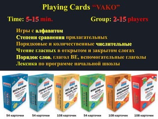 Playing Cards “VAKO”
Игры с алфавитом
Степени сравнения прилагательных
Порядковые и количественные числительные
Чтение гласных в открытом и закрытом слогах
Порядок слов, глагол BE, вспомогательные глаголы
Лексика по программе начальной школы
Group: 2-15 playersTime: 5-15 min.
 