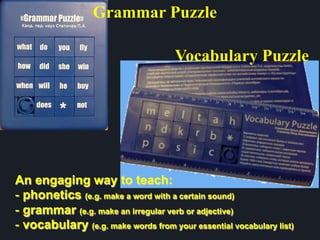 Vocabulary Puzzle
An engaging way to teach:
- phonetics (e.g. make a word with a certain sound)
- grammar (e.g. make an irregular verb or adjective)
- vocabulary (e.g. make words from your essential vocabulary list)
Grammar Puzzle
 