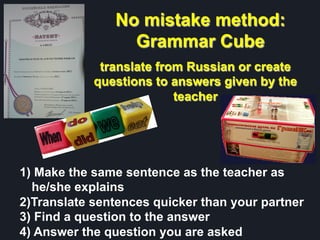 No mistake method:
Grammar Cube
translate from Russian or create
questions to answers given by the
teacher
1)  Make the same sentence as the teacher as
he/she explains
2) Translate sentences quicker than your partner
3)  Find a question to the answer
4)  Answer the question you are asked
 