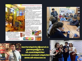 teacherstepichev@narod.ru
gamespa@ya.ru
vk.com/stepichev
facebook.com/petr.stepichev
www.elt-moscow.ru
 