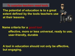 To surprise teachers need tools
The potential of education is to a great
extent defined by the tools teachers use
at their lessons.
Name criteria for a good tool
effective, more or less universal, ready to use,
user-friendly, durable
A tool in education should not only be effective,
but engaging.
 