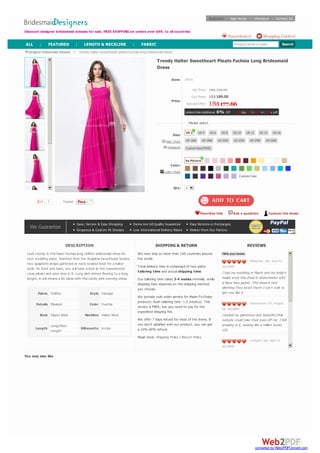 List Price:
Our Price:
Special Offer:
Limited-time Additional 6% Off 01 day 14 h : 47 m : 11 s Left
size chart
measure
color chart
Trendy Halter Sweetheart Pleats Fuchsia Long Bridesmaid
Dress
Item: 1F079
Price:
US$ 346.00
US$189.00
US$177.66
Size:
Color:
Qty: 1
7 Tweet
DESCRIPTION
Look trendy in this hater fuchsia long chiffon bridesmaid dress for
your wedding party. Inserted from the strapless sweetheart bodice,
two spaghetti straps gathered at neck twisted knot for a halter
style. At front and back, you will have a look at the experienced
cross pleats and soon love in it. Long skirt shirred flowing to a long
length, it will means a lot bless with this candy pink evening dress.
Fabric Chiffon Style Vintage
Details Pleated Color Fuschia
Back Zipper Back Neckline Halter Neck
Length
Long/Floor
Length
Silhouette A-Line
SHIPPING & RETURN
We now ship to more than 100 countries around
the world.
Total delivery time is composed of two parts:
tailoring time and actual shipping time.
Our tailoring time takes 3-4 weeks normally, while
shipping time depends on the shipping method
you choose.
We provide rush order service for Made-To-Order
products. Rush tailoring time: 1-2 week(s). This
service is FREE, but you need to pay for the
expedited shipping fee.
We offer 7 days refund for most of the items. If
you don't satisfied with our product, you can get
a 10%-30% refund.
Read more: Shipping Policy | Return Policy
REVIEWS
Write your review
Mrsayres | Sat, June 01,
2013GMT
I had my wedding in March and my bride's
maids wore this dress in Watermelon with
a Navy blue jacket. The dress is very
slimming they loved them! I can't wait to
get one like it
GraceJayne | Fri, August
09, 2013GMT
I looked so glamorous and beautiful that
nobody could take their eyes off me. I felt
amazing in it, looking like a million bucks
LOL
Levisgirl | Sat, April 13,
2013GMT
I have bridesmaids ranging from size 2 to
14 and very short to 6 foot. I loved how
this dress looked great on all of them! I
wanted something chiffon and this was
the one!The girls seemed to like them
and it flattered everyone's figure.
cjwedding | Sat, March 30,
2013GMT
I'm having a summer wedding and the
fabric is light and the dress looks airy and I
know it will be perfect for summer time! I
want to get it for myself to just wear!
designer bridesmaid dresses > trendy halter sweetheart pleats fuchsia long bridesmaid dress
You may also like
Please select
US 2 US 4 US 6 US 8 US 10 US 12 US 14 US 16
US 16W US 18W US 20W US 22W US 24W US 26W
Custom Size(FREE)
As Picture
Custom Color
Favorites this Ask a question Custom the dress
7
We Guarantee
Save, Secure & Easy Shopping Items Are All Quality Guarantee Easy Returns or Exchanges
Gorgeous & Custom Fit Dresses Low International Delivery Rates Deliver From Our Factory
Discount designer bridesmaid dresses for sale. FREE SHIPPING on orders over $99, to all countries
Welcome! Sign In/Up | Checkout | Contact Us
Shopping Cart(0)Favorites(0)
Product name or code SearchALL | FEATURED | LENGTH & NECKLINE | FABRIC
converted by Web2PDFConvert.com
 