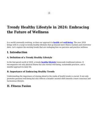 Trendy Healthy Lifestyle in 2024: Embracing
the Future of Wellness
In a world constantly evolving, so does our approach to health and well-being. The year 2024
brings with it a surge in trendy healthy lifestyles that go beyond mere fitness routines and restrictive
diets. Let’s explore the exciting trends that are reshaping how we perceive and practice wellness.
I. Introduction
A. Definition of a Trendy Healthy Lifestyle
In the fast-paced world of 2024, a trendy healthy lifestyle transcends traditional notions. It
encompasses not only physical fitness but also mental well-being, sustainable practices, and a
mindful approach to daily life.
B. Importance of Embracing Healthy Trends
Understanding the importance of staying ahead in the realm of health trends is crucial. It not only
promotes personal well-being but also reflects a broader societal shift towards a more conscious and
harmonious lifestyle.
II. Fitness Fusion
 