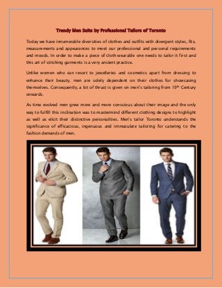 Trendy Men Suits by Professional Tailors of Toronto
Today we have innumerable diversities of clothes and outfits with divergent styles, fits,
measurements and appearances to meet our professional and personal requirements
and moods. In order to make a piece of cloth wearable one needs to tailor it first and
this art of stitching garments is a very ancient practice.
Unlike women who can resort to jewelleries and cosmetics apart from dressing to
enhance their beauty, men are solely dependent on their clothes for showcasing
themselves. Consequently, a lot of thrust is given on men’s tailoring from 19th Century
onwards.
As time evolved men grew more and more conscious about their image and the only
way to fulfill this inclination was to mastermind different clothing designs to highlight
as well as elicit their distinctive personalities. Men’s tailor Toronto understands the
significance of efficacious, ingenuous and immaculate tailoring for catering to the
fashion demands of men.
 