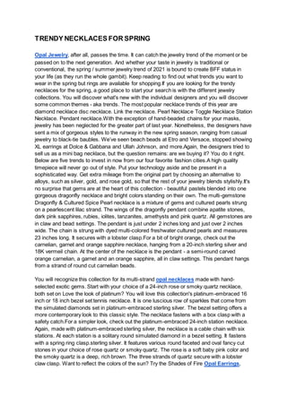 TRENDY NECKLACES FOR SPRING
Opal Jewelry, after all, passes the time. It can catch the jewelry trend of the moment or be
passed on to the next generation. And whether your taste in jewelry is traditional or
conventional, the spring / summer jewelry trend of 2021 is bound to create BFF status in
your life (as they run the whole gambit). Keep reading to find out what trends you want to
wear in the spring but rings are available for shopping.If you are looking for the trendy
necklaces for the spring, a good place to start your search is with the different jewelry
collections. You will discover what's new with the individual designers and you will discover
some common themes - aka trends. The most popular necklace trends of this year are
diamond necklace disc necklace. Link the necklace. Pearl Necklace Toggle Necklace Station
Necklace. Pendant necklace.With the exception of hand-beaded chains for your masks,
jewelry has been neglected for the greater part of last year. Nonetheless, the designers have
sent a mix of gorgeous styles to the runway in the new spring season, ranging from casual
jewelry to black-tie baubles. We’ve seen beach beads at Etro and Versace, stopped showing
XL earrings at Dolce & Gabbana and Ullah Johnson, and more.Again, the designers tried to
sell us as a mini bag necklace, but the question remains: are we buying it? You do it right.
Below are five trends to invest in now from our four favorite fashion cities.A high quality
timepiece will never go out of style. Put your technology aside and be present in a
sophisticated way. Get extra mileage from the original part by choosing an alternative to
alloys, such as silver, gold, and rose gold, so that the rest of your jewelry blends stylishly.It's
no surprise that gems are at the heart of this collection - beautiful pastels blended into one
gorgeous dragonfly necklace and bright colors standing on their own. The multi-gemstone
Dragonfly & Cultured Spice Pearl necklace is a mixture of gems and cultured pearls strung
on a pearlescent lilac strand. The wings of the dragonfly pendant combine apatite stones,
dark pink sapphires, rubies, iolites, tanzanites, amethysts and pink quartz. All gemstones are
in claw and bead settings. The pendant is just under 2 inches long and just over 2 inches
wide. The chain is strung with dyed multi-colored freshwater cultured pearls and measures
23 inches long. It secures with a lobster clasp.For a bit of bright orange, check out the
carnelian, garnet and orange sapphire necklace, hanging from a 20-inch sterling silver and
18K vermeil chain. At the center of the necklace is the pendant - a semi-round carved
orange carnelian, a garnet and an orange sapphire, all in claw settings. This pendant hangs
from a strand of round cut carnelian beads.
You will recognize this collection for its multi-strand opal necklaces made with hand-
selected exotic gems. Start with your choice of a 24-inch rose or smoky quartz necklace,
both set on Love the look of platinum? You will love this collection's platinum-embraced 16
inch or 18 inch bezel set tennis necklace. It is one luscious row of sparkles that come from
the simulated diamonds set in platinum-embraced sterling silver. The bezel setting offers a
more contemporary look to this classic style. The necklace fastens with a box clasp with a
safety catch.For a simpler look, check out the platinum-embraced 24-inch station necklace.
Again, made with platinum-embraced sterling silver, the necklace is a cable chain with six
stations. At each station is a solitary round simulated diamond in a bezel setting. It fastens
with a spring ring clasp.sterling silver. It features various round faceted and oval fancy cut
stones in your choice of rose quartz or smoky quartz. The rose is a soft baby pink color and
the smoky quartz is a deep, rich brown. The three strands of quartz secure with a lobster
claw clasp. Want to reflect the colors of the sun? Try the Shades of Fire Opal Earrings,
 