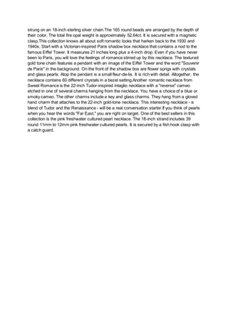 strung on an 18-inch sterling silver chain.The 165 round beads are arranged by the depth of
their color. The total fire opal weight is approximately 52.64ct. It is secured with a magnetic
clasp.This collection knows all about soft romantic looks that harken back to the 1930 and
1940s. Start with a Victorian-inspired Paris shadow box necklace that contains a nod to the
famous Eiffel Tower. It measures 21 inches long plus a 4-inch drop. Even if you have never
been to Paris, you will love the feelings of romance stirred up by this necklace. The textured
gold tone chain features a pendant with an image of the Eiffel Tower and the word "Souvenir
de Paris" in the background. On the front of the shadow box are flower sprigs with crystals
and glass pearls. Atop the pendant is a small fleur-de-lis. It is rich with detail. Altogether, the
necklace contains 60 different crystals in a bezel setting.Another romantic necklace from
Sweet Romance is the 22-inch Tudor-inspired intaglio necklace with a "reverse" cameo
etched in one of several charms hanging from the necklace. You have a choice of a blue or
smoky cameo. The other charms include a key and glass charms. They hang from a gloved
hand charm that attaches to the 22-inch gold-tone necklace. This interesting necklace - a
blend of Tudor and the Renaissance - will be a real conversation starter.If you think of pearls
when you hear the words "Far East," you are right on target. One of the best sellers in this
collection is the pink freshwater cultured pearl necklace. The 18-inch strand includes 39
round 11mm to 12mm pink freshwater cultured pearls. It is secured by a fish hook clasp with
a catch guard.
 