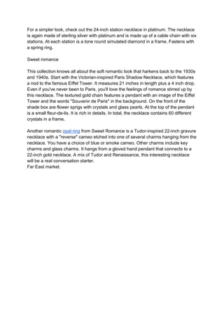 For a simpler look, check out the 24-inch station necklace in platinum. The necklace
is again made of sterling silver with platinum and is made up of a cable chain with six
stations. At each station is a lone round simulated diamond in a frame. Fastens with
a spring ring.
Sweet romance
This collection knows all about the soft romantic look that harkens back to the 1930s
and 1940s. Start with the Victorian-inspired Paris Shadow Necklace, which features
a nod to the famous Eiffel Tower. It measures 21 inches in length plus a 4 inch drop.
Even if you've never been to Paris, you'll love the feelings of romance stirred up by
this necklace. The textured gold chain features a pendant with an image of the Eiffel
Tower and the words "Souvenir de Paris" in the background. On the front of the
shade box are flower sprigs with crystals and glass pearls. At the top of the pendant
is a small fleur-de-lis. It is rich in details. In total, the necklace contains 60 different
crystals in a frame.
Another romantic opal ring from Sweet Romance is a Tudor-inspired 22-inch gravure
necklace with a "reverse" cameo etched into one of several charms hanging from the
necklace. You have a choice of blue or smoke cameo. Other charms include key
charms and glass charms. It hangs from a gloved hand pendant that connects to a
22-inch gold necklace. A mix of Tudor and Renaissance, this interesting necklace
will be a real conversation starter.
Far East market.
 