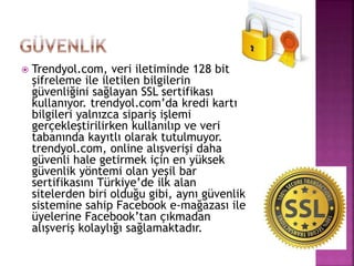  Trendyol.com, veri iletiminde 128 bit
şifreleme ile iletilen bilgilerin
güvenliğini sağlayan SSL sertifikası
kullanıyor. trendyol.com’da kredi kartı
bilgileri yalnızca sipariş işlemi
gerçekleştirilirken kullanılıp ve veri
tabanında kayıtlı olarak tutulmuyor.
trendyol.com, online alışverişi daha
güvenli hale getirmek için en yüksek
güvenlik yöntemi olan yeşil bar
sertifikasını Türkiye’de ilk alan
sitelerden biri olduğu gibi, aynı güvenlik
sistemine sahip Facebook e-mağazası ile
üyelerine Facebook’tan çıkmadan
alışveriş kolaylığı sağlamaktadır.
 