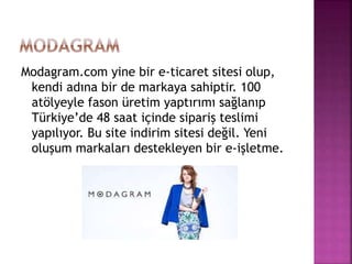Modagram.com yine bir e-ticaret sitesi olup,
kendi adına bir de markaya sahiptir. 100
atölyeyle fason üretim yaptırımı sağlanıp
Türkiye’de 48 saat içinde sipariş teslimi
yapılıyor. Bu site indirim sitesi değil. Yeni
oluşum markaları destekleyen bir e-işletme.
 