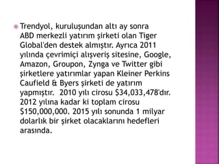  Trendyol, kuruluşundan altı ay sonra
ABD merkezli yatırım şirketi olan Tiger
Global'den destek almıştır. Ayrıca 2011
yılında çevrimiçi alışveriş sitesine, Google,
Amazon, Groupon, Zynga ve Twitter gibi
şirketlere yatırımlar yapan Kleiner Perkins
Caufield & Byers şirketi de yatırım
yapmıştır. 2010 yılı cirosu $34,033,478'dır.
2012 yılına kadar ki toplam cirosu
$150,000,000. 2015 yılı sonunda 1 milyar
dolarlık bir şirket olacaklarını hedefleri
arasında.
 