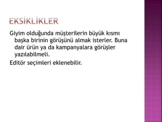 Giyim olduğunda müşterilerin büyük kısmı
başka birinin görüşünü almak isterler. Buna
dair ürün ya da kampanyalara görüşler
yazılabilmeli.
Editör seçimleri eklenebilir.
 