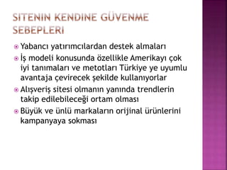  Yabancı yatırımcılardan destek almaları
 İş modeli konusunda özellikle Amerikayı çok
iyi tanımaları ve metotları Türkiye ye uyumlu
avantaja çevirecek şekilde kullanıyorlar
 Alışveriş sitesi olmanın yanında trendlerin
takip edilebileceği ortam olması
 Büyük ve ünlü markaların orijinal ürünlerini
kampanyaya sokması
 