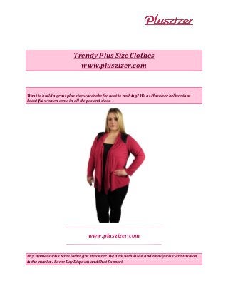 Trendy Plus Size Clothes
www.pluszizer.com
Want to build a great plus size wardrobe for next to nothing? We at Pluszizer believe that
beautiful women come in all shapes and sizes.
www.pluszizer.com
Buy Womens Plus Size Clothing at Pluszizer. We deal with latest and trendy Plus Size Fashion
in the market. Same Day Dispatch and Chat Support
 