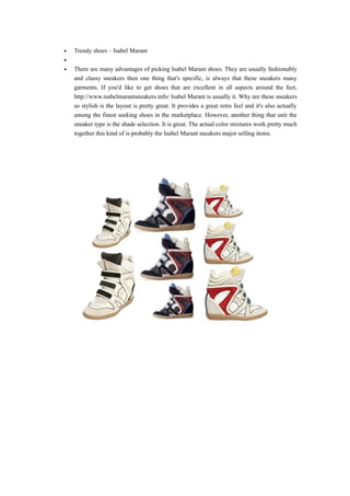 •   Trendy shoes – Isabel Marant
•
•   There are many advantages of picking Isabel Marant shoes. They are usually fashionably
    and classy sneakers then one thing that's specific, is always that these sneakers many
    garments. If you'd like to get shoes that are excellent in all aspects around the feet,
    http://www.isabelmarantsneakers.info/ Isabel Marant is usually it. Why are these sneakers
    so stylish is the layout is pretty great. It provides a great retro feel and it's also actually
    among the finest seeking shoes in the marketplace. However, another thing that unit the
    sneaker type is the shade selection. It is great. The actual color mixtures work pretty much
    together this kind of is probably the Isabel Marant sneakers major selling items.
 